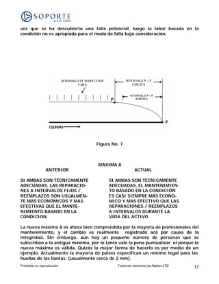 vez que se ha descubierto una falla potencial, luego la labor basada en la
condición no es apropiada para el modo de falla bajo consideración.




                                  Figura No. 7



                                   MÁXIMA 8
                ANTERIOR                              ACTUAL

SI AMBAS SON TÉCNICAMENTE               SI AMBAS SON TÉCNICAMENTE
ADECUADAS, LAS REPARACIO-               ADECUADAS, EL MANTENIMIEN-
NES A INTERVALOS FIJOS /                TO BASADO EN LA CONDICIÓN
REEMPLAZOS SON USUALMEN-                ES CASI SIEMPRE MÁS ECONÓ-
TE MAS ECONÓMICOS Y MAS                 MICO Y MAS EFECTIVO QUE LAS
EFECTIVAS QUE EL MANTE-                 REPARACIONES / REEMPLAZOS
NIMIENTO BASADO EN LA                   A INTERVALOS DURANTE LA
CONDICION                               VIDA DEL ACTIVO

La nueva máxima 8 es ahora bien comprendida por la mayoría de profesionales del
mantenimiento, y el cambio es realmente registrado acá por causa de la
integridad. Sin embargo, aún hay un pequeño número de personas que se
subscriben a la antigua máxima, por lo tanto vale la pena puntualizar el porqué la
nueva máxima es válida. Quizás la mejor forma de hacerlo es por medio de un
ejemplo. Actualmente la mayoría de países especifican un mínimo legal para las
huellas de las llantas. (usualmente cerca de 2 mm).
Prohibida su reproducción                   Todos los derechos de Aladon LTD   17
 