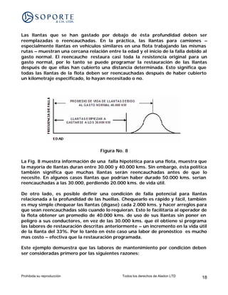 Las llantas que se han gastado por debajo de ésta profundidad deben ser
reemplazadas o reencauchadas. En la práctica, las llantas para camiones –
especialmente llantas en vehículos similares en una flota trabajando las mismas
rutas – muestran una cercana relación entre la edad y el inicio de la falla debido al
gasto normal. El reencauche restaura casi toda la resistencia original para un
gasto normal, por lo tanto se puede programar la restauración de las llantas
después de que ellas han cubierto una distancia determinada. Esto significa que
todas las llantas de la flota deben ser reencauchadas después de haber cubierto
un kilometraje especificado, lo hayan necesitado o no.




                                    Figura No. 8

La Fig. 8 muestra información de una falla hipotética para una flota, muestra que
la mayoría de llantas duran entre 30.000 y 40.000 kms. Sin embargo, ésta política
también significa que muchas llantas serán reencauchadas antes de que lo
necesite. En algunos casos llantas que podrían haber durado 50.000 kms. serían
reencauchadas a las 30.000, perdiendo 20.000 kms. de vida útil.

De otro lado, es posible definir una condición de falla potencial para llantas
relacionada a la profundidad de las huellas. Chequearlo es rápido y fácil, también
es muy simple chequear las llantas (dígase) cada 2.000 kms. y hacer arreglos para
que sean reencauchadas sólo cuando lo requieran. Esto le facilitaría al operador de
la flota obtener un promedio de 40.000 kms. de uso de sus llantas sin poner en
peligro a sus conductores, en vez de las 30.000 kms. que él obtiene si programa
las labores de restauración descritas anteriormente – un incremento en la vida útil
de la llanta del 33%. Por lo tanto en éste caso una labor de pronóstico es mucho
mas costo – efectiva que la restauración programada.

Este ejemplo demuestra que las labores de mantenimiento por condición deben
ser consideradas primero por las siguientes razones:




Prohibida su reproducción                     Todos los derechos de Aladon LTD    18
 