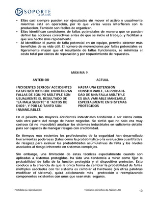 •   Ellas casi siempre pueden ser ejecutadas sin mover el activo y usualmente
     mientras está en operación, por lo que varias veces interfieren con la
     producción. También son fáciles de organizar.
 •   Ellas identifican condiciones de fallas potenciales de manera que se puedan
     definir las acciones correctivas antes de que se inicie el trabajo, y facilitan a
     que sea hecho más rápidamente.
 •   Al identificar el punto de falla potencial en un equipo, permite obtener más
     beneficios de su vida útil. El número de movenciones por fallas potenciales es
     ligeramente mayor que el resultante de fallas funcionales, se minimiza el
     costo total por costos de reparación y por requerimiento de repuestos.




                                      MÁXIMA 9

                ANTERIOR                                 ACTUAL

 INCIDENTES SERIOS/ ACCIDENTES             HASTA UNA EXTENSIÓN
 CATASTRÓFICOS QUE INVOLUCRAN              CONSIDERABLE, LA PROBABI-
 FALLAS DE EQUIPO MÚLTIPLE SON             DAD DE UNA FALLA MÚLTIPLE
 USUALMENTE EL RESULTADO DE                ES UNA VARIABLE MANEJABLE
 “LA MALA SUERTE” O “ACTOS DE              ESPECIALMENTE EN SISTEMAS
 DIOS”, Y POR LO TANTO SON                 PROTEGIDOS
 INMANEJABLES

 En el pasado, los mayores accidentes industriales tendieron a ser vistos como
 solo otra parte del riesgo de hacer negocios. Se sintió que no solo era muy
 costoso (si no imposible) analizar los sistemas industriales en suficiente detalle
 para ser capaces de manejar riesgos con credibilidad.

 En tiempos más recientes los profesionales de la seguridad han desarrollado
 herramientas poderosas (tales como la probabilística o la evaluación cuantitativa
 de riesgos) para evaluar las probabilidades acumulativas de falla y los niveles
 asociados al riesgo inherente en sistemas complejos.

 Sin embargo, una limitación de éstas técnicas especialmente cuando son
 aplicadas a sistemas protegidos, ha sido una tendencia a mirar como fijar la
 probabilidad de falla de la función protegida y el dispositivo protector. Esto
 conduce a la creencia de que la única forma de cambiar la probabilidad de fallas
 múltiples asociadas con tal sistema es cambiar el hardware (en otras palabras
 modificar el sistema), quizá adicionando más protección o reemplazando
 componentes existentes con unos que sean más seguros.



Prohibida su reproducción                      Todos los derechos de Aladon LTD    19
 