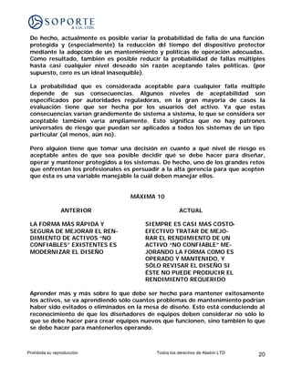 De hecho, actualmente es posible variar la probabilidad de falla de una función
 protegida y (especialmente) la reducción d tiempo del dispositivo protector
                                             el
 mediante la adopción de un mantenimiento y políticas de operación adecuadas.
 Como resultado, también es posible reducir la probabilidad de fallas múltiples
 hasta casi cualquier nivel deseado sin razón aceptando tales políticas. (por
 supuesto, cero es un ideal inasequible).

 La probabilidad que es considerada aceptable para cualquier falla múltiple
 depende de sus consecuencias. Algunos niveles de aceptabilidad son
 especificados por autoridades reguladoras, en la gran mayoría de casos la
 evaluación tiene que ser hecha por los usuarios del activo. Ya que estas
 consecuencias varían grandemente de sistema a sistema, lo que se considera ser
 aceptable también varía ampliamente. Esto significa que no hay patrones
 universales de riesgo que puedan ser aplicados a todos los sistemas de un tipo
 particular (al menos, aún no).

 Pero alguien tiene que tomar una decisión en cuanto a qué nivel de riesgo es
 aceptable antes de que sea posible decidir qué se debe hacer para diseñar,
 operar y mantener protegidos a los sistemas. De hecho, uno de los grandes retos
 que enfrentan los profesionales es persuadir a la alta gerencia para que acepten
 que ésta es una variable manejable la cuál deben manejar ellos.


                                   MÁXIMA 10

                ANTERIOR                              ACTUAL

 LA FORMA MÁS RÁPIDA Y                  SIEMPRE ES CASI MAS COSTO-
 SEGURA DE MEJORAR EL REN-              EFECTIVO TRATAR DE MEJO-
 DIMIENTO DE ACTIVOS “NO                RAR EL RENDIMIENTO DE UN
 CONFIABLES” EXISTENTES ES              ACTIVO “NO CONFIABLE” ME-
 MODERNIZAR EL DISEÑO                   JORANDO LA FORMA COMO ES
                                        OPERADO Y MANTENIDO, Y
                                        SÓLO REVISAR EL DISEÑO SI
                                        ÉSTE NO PUEDE PRODUCIR EL
                                        RENDIMIENTO REQUERIDO

 Aprender más y más sobre lo que debe ser hecho para mantener exitosamente
 los activos, se va aprendiendo sólo cuantos problemas de mantenimiento podrían
 haber sido evitados o eliminados en la mesa de diseño. Esto está conduciendo al
 reconocimiento de que los diseñadores de equipos deben considerar no sólo lo
 que se debe hacer para crear equipos nuevos que funcionen, sino también lo que
 se debe hacer para mantenerlos operando.



Prohibida su reproducción                   Todos los derechos de Aladon LTD   20
 