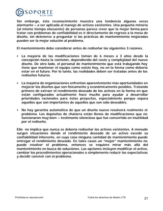 Sin embargo, éste reconocimiento muestra una tendencia algunas veces
 alarmante – a ser aplicada al manejo de activos existentes. Una pequeña minoría
 (al mismo tiempo elocuente) de personas parece creer que la mejor forma para
 tratar con problemas de confiabilidad es ir directamente de regreso a la mesa de
 diseño, sin detenerse a preguntar si las prácticas de mantenimiento mejoradas
 pueden ser la mejor solución al problema.

 El mantenimiento debe considerar antes de rediseñar las siguientes 3 razones.

 •   La mayoría de las modificaciones toman de 6 meses a 3 años desde la
     concepción hasta la comisión, dependiendo del costo y complejidad del nuevo
     diseño. De otro lado, el personal de mantenimiento que está trabajando hoy
     tiene que mantener el equipo como existe hoy, no en la forma como debería
     estar en el futuro. Por lo tanto, las realidades deben ser tratadas antes de los
     rediseños futuros.

 •   La mayoría de organizaciones enfrentan aparentemente más oportunidades en
     mejorar los diseños que son físicamente y económicamente posibles. Tratando
     primero de extraer el rendimiento deseado de los activos en la forma en que
     están configurados actualmente hace mucho para ayudar a desarrollar
     prioridades racionales para éstos proyectos, especialmente porque separa
     aquellos que son importantes de aquellos que son sólo deseables.

 •   No hay garantía automática de que un diseño nuevo resolverá realmente el
     problema. Los depósitos de chatarra están llenos de modificaciones que no
     funcionaron muy bien – testimonio silencioso que fué convertido en inutilidad
     por el rediseño.

 Ello no implica que nunca se debería rediseñar los activos existentes. A menudo
 surgen situaciones donde el rendimiento deseado de un activo excede su
 confiabilidad inherente, en cuyo caso ninguna cantidad de mantenimiento puede
 entregar el rendimiento deseado. En tales casos un “mejor” mantenimiento no
 puede resolver el problema, entonces se requiere mirar más allá del
 mantenimiento en busca de soluciones. Las opciones incluyen modificar el activo,
 cambiar los procedimientos operacionales o simplemente reducir las expectativas
 y decidir convivir con el problema.




Prohibida su reproducción                     Todos los derechos de Aladon LTD    21
 