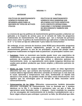 MÁXIMA 11

                ANTERIOR                                         ACTUAL

    POLÍTICAS DE MANTENIMIENTO             POLÍTICAS DE MANTENIMIENTO
    GENÉRICO PUEDEN SER                    GENÉRICO SÓLO DEBERÍAN SER
    DESARROLLADAS PARA LA                  APLICADAS A ACTIVOS IDÉNTICOS
    MAYORÍA DE TIPOS DE ACTIVOS            CUYO CONTEXTO OPERACIONAL,
    FÍSICOS                                FUNCIONES Y PATRONES DESEADOS
                                           DE REN DIMIENTO TAMBIÉN SON
                                           IDÉNTICOS

La creencia de que las políticas de mantenimiento genérico pueden y deberían ser
aplicadas a la mayoría de activos yace en el corazón de todos los programas
tradicionales de mantenimiento. Por ejemplo, qué tan a menudo las personas
dicen cosas como “la política de mantenimiento que aplicamos a todas las bombas
es X ” o “se tiene un tipo de calibración Y para todos los instrumentos”.

Sin embargo, el uso correcto de técnicas como RCM2 para desarrollar programas
de mantenimiento muestra rápidamente, porqué el uso inapropiado de
mantenimiento genérico es una de las principales razones del porqué tantos
programas tradicionales no logran todo su potencial. Las principales razones son:

•    Funciones: Como se mencionó una bomba puede tener una expectativa de
     rendimiento en un sitio, y una expectativa diferente en otro sitio. Diferentes
     patrones de rendimiento de éste tipo invitan a diferentes patrones de
     mantenimiento. (ésto es especialmente cierto donde máquinas idénticas son
     usadas para producir productos que tienen amplios y diferentes patrones de
     calidad).

•    Modos de falla: Cuando equipos idénticos son usados en sitios ligeramente
     diferentes (un área que contiene alta humedad, un ambiente polvoriento) o
     realizan labores ligeramente diferentes cortando un metal que es más duro de
     lo usual, operando a temperaturas más altas, bombeando un líquido más
     abrasivo o más ácido), los posibles modos de fallas varían drásticamente. Esto
     significa que las estrategias para el manejo de fallas necesitan variar
     consecuentemente.

•    Consecuencias de las fallas: Diferentes consecuencias también demandan
     diferentes estrategias de mantenimiento. Esto es ilustrado por 3 bombas
     idénticas en la Fig. 9. La bomba A permanece sola, así que si falla, las
     operaciones serán afectadas antes o después . Como resultado los usuarios
     y/o los encargados del mantenimiento de la bomba A probablemente van a
     hacer algún esfuerzo para anticipar o prevenir su falla, (la dificultad que ellos


Prohibida su reproducción                      Todos los derechos de Aladon LTD    22
 