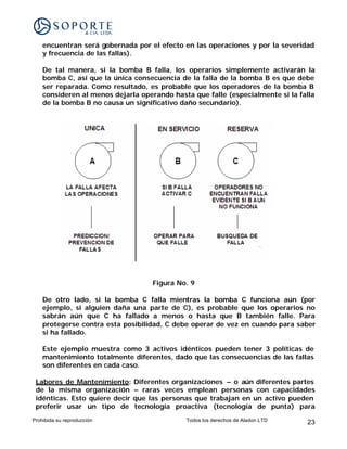 encuentran será gobernada por el efecto en las operaciones y por la severidad
    y frecuencia de las fallas).

    De tal manera, si la bomba B falla, los operarios simplemente activarán la
    bomba C, así que la única consecuencia de la falla de la bomba B es que debe
    ser reparada. Como resultado, es probable que los operadores de la bomba B
    consideren al menos dejarla operando hasta que falle (especialmente si la falla
    de la bomba B no causa un significativo daño secundario).




                                   Figura No. 9

    De otro lado, si la bomba C falla mientras la bomba C funciona aún (por
    ejemplo, si alguien daña una parte de C), es probable que los operarios no
    sabrán aún que C ha fallado a menos o hasta que B también falle. Para
    protegerse contra esta posibilidad, C debe operar de vez en cuando para saber
    si ha fallado.

    Este ejemplo muestra como 3 activos idénticos pueden tener 3 políticas de
    mantenimiento totalmente diferentes, dado que las consecuencias de las fallas
    son diferentes en cada caso.

 Labores de Mantenimiento: Diferentes organizaciones – o aún diferentes partes
 de la misma organización – raras veces emplean personas con capacidades
 idénticas. Esto quiere decir que las personas que trabajan en un activo pueden
 preferir usar un tipo de tecnología proactiva (tecnología de punta) para
Prohibida su reproducción                    Todos los derechos de Aladon LTD   23
 
