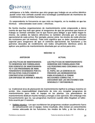 anticiparse a la falla, mientras que otro grupo que trabaja en un activo idéntico
 puede estar más cómodo usando otra tecnología (combinación de monitoreo de
 rendimiento y los sentidos humanos).

 Es sorprendente la frecuencia en que ésto no importa, en la medida en que las
técnicas seleccionadas sean costo – efectivas.

De hecho muchas organizaciones de mantenimiento están empezando a darse
cuenta de que hay más que ganar al asegurarse de que las personas que hacen el
trabajo se sientan cómodas con lo que hacen para obligar a que todos hagan lo
mismo. (la validez de labores diferentes es también afectada por el contexto
operacional de cada activo. Por ejemplo, piense cómo los niveles de ruido afectan
las revisiones por tal motivo). Todo ésto significa que se debe prestar atención
especial para asegurarse de que el contexto operacional, las funciones y los
patrones deseados de rendimiento son todos virtualmente idénticos antes de
aplicar una política de mantenimiento diseñada por un activo para otro.


                                     MÁXIMA 12

                ANTERIOR                              ACTUAL

LAS POLÍTICAS DE MANTENIMIEN-           LAS POLÍTICAS DE MANTENIMIENTO
TO DEBERÍAN SER FORMULADAS              DEBERÍAN SER FORMULADAS POR
POR GERENTES DE MANTENIMIEN-            LAS PERSONAS MAS CERCANAS A LOS
TO Y LOS PROGRAMAS DE MAN-              ACTIVOS.
TENIMIENTO DISEÑADOS POR ES-            EL PAPEL DE LA GERENCIA ES
PECIALISTAS CUALIFICADOS O              PROVEER LAS HERRAMIENTAS
CONTRATISTAS EXTERNOS                   PARA AYUDARLES A TOMAR
(UN ENFOQUE DE ARRIBA A ABAJO)          DECISIONES CORRECTAS, Y
                                        ASEGURAR QUE LAS DECISIONES SON
                                        SENSIBLES Y DEFENDIBLES


La tradicional área de planeación de mantenimiento tipificó la antigua máxima en
acción. Una responsabilidad importante de éste era recopilar programas de
mantenimiento para todo el equipo en las plantas. Los planeadores de
mantenimiento dedican mucho tiempo y energía a éste ejercicio. Sin embargo más
frecuentemente que no, sus programas murieron cuando ellos llegaban al taller.
Esto ocurrió por 2 razones:

 •   Validez técnica : Los que escribieron los programas estaban usualmente fuera
     de comunicación con el equipo. Como resultado, ellos tenían un conocimiento
     menos adecuado de las funciones, los modos de falla, y de los efectos y


Prohibida su reproducción                   Todos los derechos de Aladon LTD    24
 
