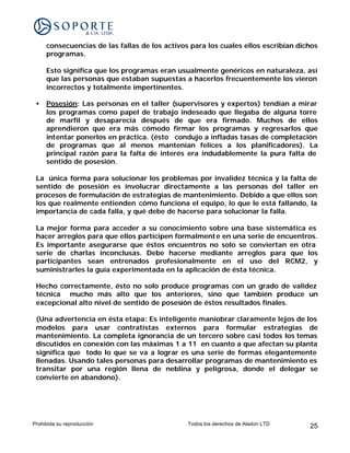 consecuencias de las fallas de los activos para los cuales ellos escribían dichos
     programas.

     Esto significa que los programas eran usualmente genéricos en naturaleza, así
     que las personas que estaban supuestas a hacerlos frecuentemente los vieron
     incorrectos y totalmente impertinentes.

 •   Posesión: Las personas en el taller (supervisores y expertos) tendían a mirar
     los programas como papel de trabajo indeseado que llegaba de alguna torre
     de marfil y desaparecía después de que era firmado. Muchos de ellos
     aprendieron que era más cómodo firmar los programas y regresarlos que
     intentar ponerlos en práctica. (ésto condujo a infladas tasas de completación
     de programas que al menos mantenían felices a los planificadores). La
     principal razón para la falta de interés era indudablemente la pura falta de
     sentido de posesión.

 La única forma para solucionar los problemas por invalidez técnica y la falta de
 sentido de posesión es involucrar directamente a las personas del taller en
 procesos de formulación de estrategias de mantenimiento. Debido a que ellos son
 los que realmente entienden cómo funciona el equipo, lo que le está fallando, la
 importancia de cada falla, y qué debe de hacerse para solucionar la falla.

 La mejor forma para acceder a su conocimiento sobre una base sistemática es
 hacer arreglos para que ellos participen formalment e en una serie de encuentros.
 Es importante asegurarse que éstos encuentros no solo se conviertan en otra
 serie de charlas inconclusas. Debe hacerse mediante arreglos para que los
 participantes sean entrenados profesionalmente en el uso del RCM2, y
 suministrarles la guía experimentada en la aplicación de ésta técnica.

 Hecho correctamente, ésto no solo produce programas con un grado de validez
 técnica mucho más alto que los anteriores, sino que también produce un
 excepcional alto nivel de sentido de posesión de éstos resultados finales.

 (Una advertencia en ésta etapa: Es inteligente maniobrar claramente lejos de los
 modelos para usar contratistas externos para formular estrategias de
 mantenimiento. La completa ignorancia de un tercero sobre casi todos los temas
 discutidos en conexión con las máximas 1 a 11 en cuanto a que afectan su planta
 significa que todo lo que se va a lograr es una serie de formas elegantemente
 llenadas. Usando tales personas para desarrollar programas de mantenimiento es
 transitar por una región llena de neblina y peligrosa, donde el delegar se
 convierte en abandono).




Prohibida su reproducción                      Todos los derechos de Aladon LTD    25
 