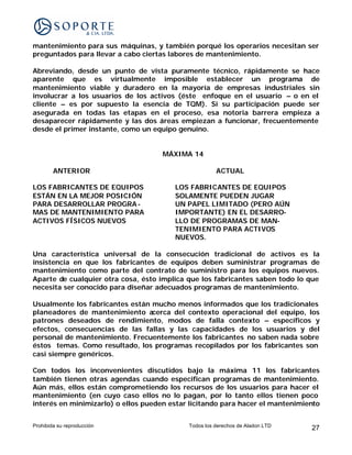 mantenimiento para sus máquinas, y también porqué los operarios necesitan ser
preguntados para llevar a cabo ciertas labores de mantenimiento.

Abreviando, desde un punto de vista puramente técnico, rápidamente se hace
aparente que es virtualmente imposible establecer un programa de
mantenimiento viable y duradero en la mayoría de empresas industriales sin
involucrar a los usuarios de los activos (éste enfoque en el usuario – o en el
cliente – es por supuesto la esencia de TQM). Si su participación puede ser
asegurada en todas las etapas en el proceso, esa notoria barrera empieza a
desaparecer rápidamente y las dos áreas empiezan a funcionar, frecuentemente
desde el primer instante, como un equipo genuino.


                                     MÁXIMA 14

        ANTERIOR                                      ACTUAL

LOS FABRICANTES DE EQUIPOS              LOS FABRICANTES DE EQUIPOS
ESTÁN EN LA MEJOR POSICIÓN              SOLAMENTE PUEDEN JUGAR
PARA DESARROLLAR PROGRA -               UN PAPEL LIMITADO (PERO AÚN
MAS DE MANTENIMIENTO PARA               IMPORTANTE) EN EL DESARRO-
ACTIVOS FÍSICOS NUEVOS                  LLO DE PROGRAMAS DE MAN-
                                        TENIMIENTO PARA ACTIVOS
                                        NUEVOS.

Una característica universal de la consecución tradicional de activos es la
insistencia en que los fabricantes de equipos deben suministrar programas de
mantenimiento como parte del contrato de suministro para los equipos nuevos.
Aparte de cualquier otra cosa, ésto implica que los fabricantes saben todo lo que
necesita ser conocido para diseñar adecuados programas de mantenimiento.

Usualmente los fabricantes están mucho menos informados que los tradicionales
planeadores de mantenimiento acerca del contexto operacional del equipo, los
patrones deseados de rendimiento, modos de falla contexto – específicos y
efectos, consecuencias de las fallas y las capacidades de los usuarios y del
personal de mantenimiento. Frecuentemente los fabricantes no saben nada sobre
éstos temas. Como resultado, los programas recopilados por los fabricantes son
casi siempre genéricos.

Con todos los inconvenientes discutidos bajo la máxima 11 los fabricantes
también tienen otras agendas cuando especifican programas de mantenimiento.
Aún más, ellos están comprometiendo los recursos de los usuarios para hacer el
mantenimiento (en cuyo caso ellos no lo pagan, por lo tanto ellos tienen poco
interés en minimizarlo) o ellos pueden estar licitando para hacer el mantenimiento


Prohibida su reproducción                   Todos los derechos de Aladon LTD   27
 