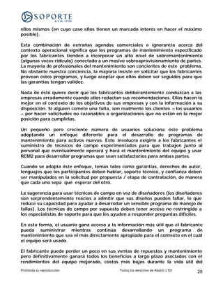 ellos mismos (en cuyo caso ellos tienen un marcado interés en hacer el máximo
posible).

Esta combinación de extrañas agendas comerciales e ignorancia acerca del
contexto operacional significa que los programas de mantenimiento especificado
por los fabricantes tienden a incorporar un alto nivel de sobremantenimiento
(algunas veces ridículo) conectado a un masivo sobreaprovisionamiento de partes.
La mayoría de profesionales del mantenimiento son concientes de éste problema.
No obstante nuestra conciencia, la mayoría insiste en solicitar que los fabricantes
provean éstos programas, y luego aceptar que ellos deben ser seguidos para que
las garantías tengan validez.

Nada de ésto quiere decir que los fabricantes deliberantemente conduzcan a las
empresas erradamente cuando ellos redactan sus recomendaciones. Ellos hacen lo
mejor en el contexto de los objetivos de sus empresas y con la información a su
disposición. Si alguien comete una falta, son realmente los clientes – los usuarios
– por hacer solicitudes no razonables a organizaciones que no están en la mejor
posición para cumplirlas.

Un pequeño pero creciente número de usuarios soluciona éste problema
adoptando un enfoque diferente para el desarrollo de programas de
mantenimiento para activos nuevos. Esto involucra exigirle a los fabricantes el
suministro de técnicos de campo experimentados para que trabajen junto al
personal que eventualmente operará y hará el mantenimiento del equipo y usar
RCM2 para desarrollar programas que sean satisfactorios para ambas partes.

Cuando se adopta éste enfoque, temas tales como garantías, derechos de autor,
lenguajes que los participantes deben hablar, soporte técnico, y confianza deben
ser manipulados en la solicitud por propuesta / etapa de contratación, de manera
que cada uno sepa qué esperar del otro.

La sugerencia para usar técnicos de campo en vez de diseñadores (los diseñadores
son sorprendentemente reacios a admitir que sus diseños pueden fallar, lo que
reduce su capacidad para ayudar a desarrollar un sensible programa de manejo de
fallas). Los técnicos de campo por supuesto deben tener acceso no restringido a
los especialistas de soporte para que les ayuden a responder preguntas difíciles.

En esta forma, el usuario gana acceso a la información más útil que el fabricante
pueda suministrar mientras continúa desarrollando un programa de
mantenimiento que sea el más directamente apropiado para el contexto en el cuál
el equipo será usado.

El fabricante puede perder un poco en sus ventas de repuestos y mantenimiento
pero definitivamente ganará todos los beneficios a largo plazo asociados con el
rendimientos del equipo mejorado, costos más bajos durante la vida útil del
Prohibida su reproducción                    Todos los derechos de Aladon LTD   28
 