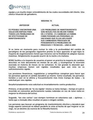 equipo y un mucho mejor entendimiento de las reales necesidades del cliente. Una
clásica situación de ganadores.


                                   MÁXIMA 15

                ANTERIOR                      ACTUAL

ES POSIBLE ENCONTRAR UNA          LOS PROBLEMAS DE MANTENIMIENTO
SOLUCIÓN RÁPIDA PARA              SON RESUELTOS EN MEJOR FORMA
TODOS LOS PROBLEMAS DE            EN 2 ETAPAS: (1) CAMBIAR LA FORMA
DE EFECTIVIDAD DE                 COMO PIENSAN LAS PERSONAS (2)
MANTENIMIENTO                     HACIENDO QUE ELLOS APLIQUEN
                                  SUS CAMBIADOS PROCESOS DE
                                  PENSAMIENTO A PROBLEMAS DE
                                  PROCESOS Y TÉCNICOS – UNO A UNO

Si se toma un momento para revisar la vida y la profundidad del cambio de
paradigma en los parágrafos siguientes pronto se hace aparente el qué lejos la
mayoría de organizaciones tienen que moverse con la finalidad de adoptar nuevas
máximas. Simplemente no puede ocurrir de la noche a la mañana.

RCM2 facilita a la mayoría de usuarios el poner en práctica la mayoría de cambios
descritos en éste documento en menos de un año, y recompensar la inversión
asociada en materia de meses (si no semanas). Es tan grande la obsesión que
muchas empresas tienen con rápidos resultados que aún ésto no es
suficientemente rápido.

Las presiones financieras, regulatorias y competitivas conspiran para hacer que
las personas quieran el cambio duradero ya mismo. Como resultado, las personas
tienden a caer en la última y frecuentemente más triste trampa de todas – la
solicitud por vías rápidas.

Desafortunadamente esta solicitud es invariablemente contra productiva.

Primero, el desarrollo de “la vía rápida” misma se toma tiempo – tiempo el cuál es
invertido en reinventar perfectamente ruedas redondas en vez de tener éxito en
mejorar la eficiencia del activo.

Segundo, “las vías cortas” casi siempre terminan en soluciones sub – óptimas -
tanto que a menudo ellas resultan en poco o ningún cambio.

Las personas que buscan un programa de mantenimiento efectivo y duradero que
tenga soporte universal no deben perderle la vista al hecho de que mejorar es un
viaje, no un destino (la esencia de la filosofía Kaizen).
Prohibida su reproducción                   Todos los derechos de Aladon LTD   29
 