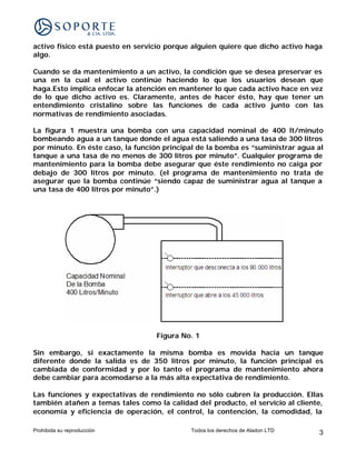 activo físico está puesto en servicio porque alguien quiere que dicho activo haga
algo.

Cuando se da mantenimiento a un activo, la condición que se desea preservar es
una en la cual el activo continúe haciendo lo que los usuarios desean que
haga.Esto implica enfocar la atención en mantener lo que cada activo hace en vez
de lo que dicho activo es. Claramente, antes de hacer ésto, hay que tener un
entendimiento cristalino sobre las funciones de cada activo junto con las
normativas de rendimiento asociadas.

La figura 1 muestra una bomba con una capacidad nominal de 400 lt/minuto
bombeando agua a un tanque donde el agua está saliendo a una tasa de 300 litros
por minuto. En éste caso, la función principal de la bomba es “suministrar agua al
tanque a una tasa de no menos de 300 litros por minuto”. Cualquier programa de
mantenimiento para la bomba debe asegurar que éste rendimiento no caiga por
debajo de 300 litros por minuto. (el programa de mantenimiento no trata de
asegurar que la bomba continúe “siendo capaz de suministrar agua al tanque a
una tasa de 400 litros por minuto”.)




                                  Figura No. 1

Sin embargo, si exactamente la misma bomba es movida hacia un tanque
diferente donde la salida es de 350 litros por minuto, la función principal es
cambiada de conformidad y por lo tanto el programa de mantenimiento ahora
debe cambiar para acomodarse a la más alta expectativa de rendimiento.

Las funciones y expectativas de rendimiento no sólo cubren la producción. Ellas
también atañen a temas tales como la calidad del producto, el servicio al cliente,
economía y eficiencia de operación, el control, la contención, la comodidad, la

Prohibida su reproducción                   Todos los derechos de Aladon LTD    3
 