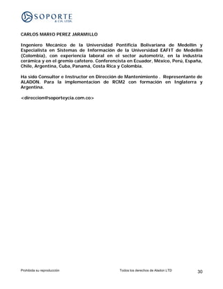 CARLOS MARIO PEREZ JARAMILLO

Ingeniero Mecánico de la Universidad Pontificia Bolivariana de Medellín y
Especialista en Sistemas de Información de la Universidad EAFIT de Medellín
(Colombia), con experiencia laboral en el sector automotriz, en la industria
cerámica y en el gremio cafetero. Conferencista en Ecuador, México, Perú, España,
Chile, Argentina, Cuba, Panamá, Costa Rica y Colombia.

Ha sido Consultor e Instructor en Dirección de Mantenimiento . Representante de
ALADON. Para la implementacion de RCM2 con formación en Inglaterra y
Argentina.

<direccion@soporteycia.com.co>




Prohibida su reproducción                   Todos los derechos de Aladon LTD   30
 