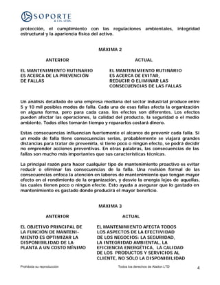 protección, el cumplimiento con las regulaciones ambientales, integridad
estructural y la apariencia física del activo.


                                     MÁXIMA 2

                ANTERIOR                                ACTUAL

EL MANTENIMIENTO RUTINARIO                EL MANTENIMIENTO RUTINARIO
ES ACERCA DE LA PREVENCIÓN                ES ACERCA DE EVITAR,
DE FALLAS                                 REDUCIR O ELIMINAR LAS
                                          CONSECUENCIAS DE LAS FALLAS


Un análisis detallado de una empresa mediana del sector industrial produce entre
5 y 10 mil posibles modos de falla. Cada una de esas fallas afecta la organización
en alguna forma, pero para cada caso, los efectos son diferentes. Los efectos
pueden afectar las operaciones, la calidad del producto, la seguridad o el medio
ambiente. Todos ellos tomarán tiempo y repararlos costará dinero.

Estas consecuencias influencian fuertemente el alcance de prevenir cada falla. Si
un modo de falla tiene consecuencias serias, probablemente se viajará grandes
distancias para tratar de prevenirla, si tiene poco o ningún efecto, se podrá decidir
no emprender acciones preventivas. En otras palabras, las consecuencias de las
fallas son mucho más importantes que sus características técnicas.

La principal razón para hacer cualquier tipo de mantenimiento proactivo es evitar
reducir o eliminar las consecuencias de la falla. Una revisión formal de las
consecuencias enfoca la atención en labores de mantenimiento que tengan mayor
efecto en el rendimiento de la organización, y desvíe la energía lejos de aquellas,
las cuales tienen poco o ningún efecto. Esto ayuda a asegurar que lo gastado en
mantenimiento es gastado donde producirá el mayor beneficio.


                                     MÁXIMA 3

                ANTERIOR                        ACTUAL

EL OBJETIVO PRINCIPAL DE            EL MANTENIMIENTO AFECTA TODOS
LA FUNCIÓN DE MANTENI-              LOS ASPECTOS DE LA EFECTIVIDAD
MIENTO ES OPTIMIZAR LA              DE LOS NEGOCIOS: LA SEGURIDAD,
DISPONIBILIDAD DE LA                LA INTEGRIDAD AMBIENTAL, LA
PLANTA A UN COSTO MÍNIMO            EFICIENCIA ENERGÉTICA, LA CALIDAD
                                    DE LOS PRODUCTOS Y SERVICIOS AL
                                    CLIENTE, NO SÓLO LA DISPONIBILIDAD
Prohibida su reproducción                     Todos los derechos de Aladon LTD     4
 