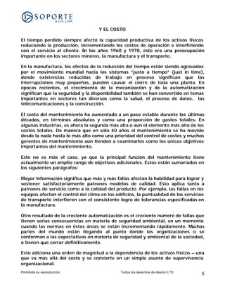 Y EL COSTO

El tiempo perdido siempre afectó la capacidad productiva de los activos físicos
reduciendo la producción, incrementando los costos de operación e interfiriendo
con el servicio al cliente. En los años 1960 y 1970, ésto era una preocupación
importante en los sectores mineros, la manufactura y el transporte.

En la manufactura, los efectos de la reducción del tiempo están siendo agravados
por el movimiento mundial hacia los sistemas “justo a tiempo” (just in time),
donde existencias reducidas de trabajo en proceso significan que las
interrupciones muy pequeñas, pueden causar el cierre de toda una planta. En
épocas recientes, el crecimiento de la mecanización y de la automatización
significan que la seguridad y la disponibilidad también se han convertido en temas
importantes en sectores tan diversos como la salud, el proceso de datos, las
telecomunicaciones y la construcción.

El costo del mantenimiento ha aumentado a un paso estable durante las últimas
décadas, en términos absolutos y como una proporción de gastos totales. En
algunas industrias, es ahora la segunda más alta o aún el elemento más alto de los
costos totales. De manera que en sólo 40 años el mantenimiento se ha movido
desde la nada hasta lo más alto como una prioridad del control de costos y muchos
gerentes de mantenimiento aún tienden a examinarlos como los únicos objetivos
importantes del mantenimiento.

Este no es más el caso, ya que la principal función del mantenimiento tiene
actualmente un amplio rango de objetivos adicionales. Estos están sumariados en
los siguientes parágrafos:

Mayor información significa que más y más fallas afectan la habilidad para lograr y
sostener satisfactoriamente patrones modelos de calidad. Esto aplica tanto a
patrones de servicio como a la calidad del producto. Por ejemplo, las fallas en los
equipos afectan el control del clima en los edificios, la puntualidad de los servicios
de transporte interfieren con el consistente logro de tolerancias especificadas en
la manufactura.

Otro resultado de la creciente automatización es el creciente número de fallas que
tienen serias consecuencias en materia de seguridad ambiental, en un momento
cuando las normas en éstas áreas se están incrementando rápidamente. Muchas
partes del mundo están llegando al punto donde las organizaciones o se
conforman a las expectativas en materia de seguridad y ambiental de la sociedad,
o tienen que cerrar definitivamente.

Esto adiciona una orden de magnitud a la dependencia de los activos físicos – una
que va más allá del costo y se convierte en un simple asunto de supervivencia
organizacional.
Prohibida su reproducción                     Todos los derechos de Aladon LTD      5
 