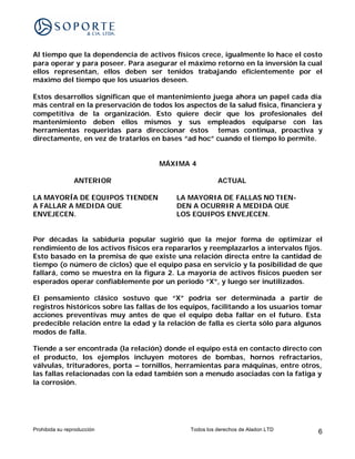 Al tiempo que la dependencia de activos físicos crece, igualmente lo hace el costo
para operar y para poseer. Para asegurar el máximo retorno en la inversión la cual
ellos representan, ellos deben ser tenidos trabajando eficientemente por el
máximo del tiempo que los usuarios deseen.

Estos desarrollos significan que el mantenimiento juega ahora un papel cada día
más central en la preservación de todos los aspectos de la salud física, financiera y
competitiva de la organización. Esto quiere decir que los profesionales del
mantenimiento deben ellos mismos y sus empleados equiparse con las
herramientas requeridas para direccionar éstos temas continua, proactiva y
directamente, en vez de tratarlos en bases “ad hoc” cuando el tiempo lo permite.


                                     MÁXIMA 4

                ANTERIOR                                ACTUAL

LA MAYORÍA DE EQUIPOS TIENDEN             LA MAYORIA DE FALLAS NO TIEN-
A FALLAR A MEDIDA QUE                     DEN A OCURRIR A MEDIDA QUE
ENVEJECEN.                                LOS EQUIPOS ENVEJECEN.


Por décadas la sabiduría popular sugirió que la mejor forma de optimizar el
rendimiento de los activos físicos era repararlos y reemplazarlos a intervalos fijos.
Esto basado en la premisa de que existe una relación directa entre la cantidad de
tiempo (o número de ciclos) que el equipo pasa en servicio y la posibilidad de que
fallará, como se muestra en la figura 2. La mayoría de activos físicos pueden ser
esperados operar confiablemente por un periodo “X”, y luego ser inutilizados.

El pensamiento clásico sostuvo que “X” podría ser determinada a partir de
registros históricos sobre las fallas de los equipos, facilitando a los usuarios tomar
acciones preventivas muy antes de que el equipo deba fallar en el futuro. Esta
predecible relación entre la edad y la relación de falla es cierta sólo para algunos
modos de falla.

Tiende a ser encontrada (la relación) donde el equipo está en contacto directo con
el producto, los ejemplos incluyen motores de bombas, hornos refractarios,
válvulas, trituradores, porta – tornillos, herramientas para máquinas, entre otros,
las fallas relacionadas con la edad también son a menudo asociadas con la fatiga y
la corrosión.




Prohibida su reproducción                     Todos los derechos de Aladon LTD      6
 