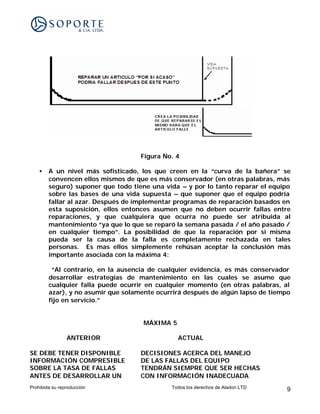 Figura No. 4

    •   A un nivel más sofisticado, los que creen en la “curva de la bañera” se
        convencen ellos mismos de que es más conservador (en otras palabras, más
        seguro) suponer que todo tiene una vida – y por lo tanto reparar el equipo
        sobre las bases de una vida supuesta – que suponer que el equipo podría
        fallar al azar. Después de implementar programas de reparación basados en
        esta suposición, ellos entonces asumen que no deben ocurrir fallas entre
        reparaciones, y que cualquiera que ocurra no puede ser atribuida al
        mantenimiento “ya que lo que se reparó la semana pasada / el año pasado /
        en cualquier tiempo”. La posibilidad de que la reparación por si misma
        pueda ser la causa de la falla es completamente rechazada en tales
        personas. Es mas ellos simplemente rehúsan aceptar la conclusión más
        importante asociada con la máxima 4:

         “Al contrario, en la ausencia de cualquier evidencia, es más conservador
        desarrollar estrategias de mantenimiento en las cuales se asume que
        cualquier falla puede ocurrir en cualquier momento (en otras palabras, al
        azar), y no asumir que solamente ocurrirá después de algún lapso de tiempo
        fijo en servicio.”


                                     MÁXIMA 5

                ANTERIOR                        ACTUAL

SE DEBE TENER DISPONIBLE            DECISIONES ACERCA DEL MANEJO
INFORMACIÓN COMPRESIBLE             DE LAS FALLAS DEL EQUIPO
SOBRE LA TASA DE FALLAS             TENDRÁN SIEMPRE QUE SER HECHAS
ANTES DE DESARROLLAR UN             CON INFORMACIÓN INADECUADA
Prohibida su reproducción                    Todos los derechos de Aladon LTD   9
 