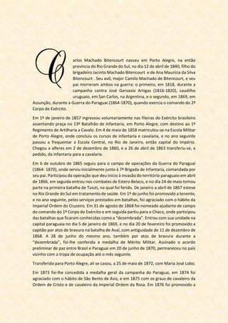 ascido a 12 de abril de 1840, em Porto Alegre, filho
do Brigadeiro Jacinto Machado Bitencourt e de D.
Ana Maurícia da Silva Bitencourt, o patrono do
Serviço de Intendência do Exército Brasileiro,
Marechal Carlos Machado Bitencourt, em plena
infância já demonstrava pendor para a carreira das Armas – uma tradição de família,
pois militares também o eram o avô e o pai.
Esses exemplos de amor à Pátria e coragem cívica o entusiasmaram e o impeliram às
fileiras do Exército. Assentou praça a 1º de janeiro de 1857, com 17 anos. Galgou por
mérito todos os demais postos de uma brilhante carreira e viveu a honrosa situação de
combater em algumas circunstâncias sob as ordens do pai, na Guerra da Tríplice Aliança.
Bitencourt destacou-se como encarregado da logística nas operações desenvolvidas
pelo Exército contra os insurretos de Canudos. Recém-empossado como ministro da
Guerra, interveio pessoalmente na campanha cujo óbice maior era a ausência de uma
cadeia de suprimentos, já que a falta destes dificultava o bom desempenho das forças
legais. Organizou e sistematizou o transporte de pessoal e material, tornando efetivo e
contínuo o fluxo de reabastecimento das tropas, o que possibilitou a derrota dos
rebelados. Sua brilhante atuação foi essencial para o resultado final daquele conflito.
Carlos Bitencourt dedicou 40 anos de relevantes serviços prestados à Pátria até o
momento de sua morte, a 05 de novembro de 1897, quando buscava salvar o então
Presidente Prudente de Morais de um atentado com arma branca.
O Exército deve a Bitencourt o aprendizado do insígne Thiers, autor de História do
Consulado e do Império: "É necessário ter o espírito de ordem e minuciosidade, porque
o militar não se educa para a guerra somente: alimenta-se, veste-se, arma-se e cura-se.
A cada movimento é necessário pensar na véspera e no dia seguinte, nos flancos e na
retaguarda; mover tudo consigo: munições, víveres e hospitais".
Um pouco de história...
Finda a Campanha de Canudos em 1897, o Marechal Bitencourt voltou ao Rio de Janeiro,
capital da República à época. A 5 de novembro do mesmo ano regressavam as forças
que haviam lutado no sertão baiano. A tropa desembarcou do navio Espírito Santo e foi
recepcionada pelo Presidente da República, Prudente de Morais. Durante as honras
militares, saiu das fileiras do 10º Regimento de Infantaria o anspeçada (na ocasião, uma
graduação entre soldado e cabo) Marcelino Bispo de Melo, 19 anos, que sacou de um
punhal e arremeteu-se contra o presidente. Bitencourt correu a salvar o chefe do
Executivo e o fez com o ônus da própria vida.
 