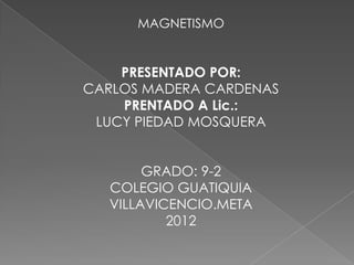 MAGNETISMO


    PRESENTADO POR:
CARLOS MADERA CARDENAS
    PRENTADO A Lic.:
 LUCY PIEDAD MOSQUERA


       GRADO: 9-2
  COLEGIO GUATIQUIA
  VILLAVICENCIO.META
          2012
 