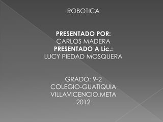 ROBOTICA


   PRESENTADO POR:
   CARLOS MADERA
  PRESENTADO A Lic.:
LUCY PIEDAD MOSQUERA


      GRADO: 9-2
 COLEGIO-GUATIQUIA
 VILLAVICENCIO.META
         2012
 