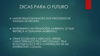 DICAS PARA O FUTURO
 MAIOR DEMOCRATIZAÇÃO DOS PROCESSOS DE
TOMADA DE DECISÃO
 INVESTIMENTO NA PEDAGOGIA AMBIENTAL (O QUE
REFORÇA A CIDADANIA AMBIENTAL)
 CRIAR SOCIEDADE E MERCADO VERDES,
CARACTERIZADOS PELO HIPCONSUMO, PELA
ECOLOGIZAÇÃO E PELA CONSTRUÇÃO DE UM
«PATRIMÓNIO COMUM»
 
