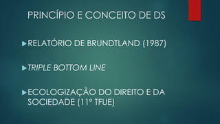 PRINCÍPIO E CONCEITO DE DS
RELATÓRIO DE BRUNDTLAND (1987)
TRIPLE BOTTOM LINE
ECOLOGIZAÇÃO DO DIREITO E DA
SOCIEDADE (11º TFUE)
 
