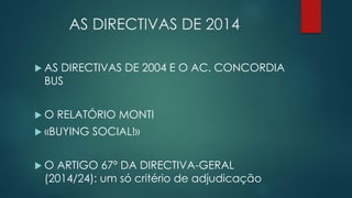AS DIRECTIVAS DE 2014
 AS DIRECTIVAS DE 2004 E O AC. CONCORDIA
BUS
 O RELATÓRIO MONTI
 «BUYING SOCIAL!»
 O ARTIGO 67º DA DIRECTIVA-GERAL
(2014/24): um só critério de adjudicação
 