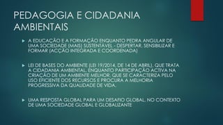 PEDAGOGIA E CIDADANIA
AMBIENTAIS
 A EDUCAÇÃO E A FORMAÇÃO ENQUANTO PEDRA ANGULAR DE
UMA SOCIEDADE (MAIS) SUSTENTÁVEL - DESPERTAR, SENSIBILIZAR E
FORMAR (ACÇÃO INTEGRADA E COORDENADA)
 LEI DE BASES DO AMBIENTE (LEI 19/2014, DE 14 DE ABRIL), QUE TRATA
A CIDADANIA AMBIENTAL, ENQUANTO PARTICIPAÇÃO ACTIVA NA
CRIAÇÃO DE UM AMBIENTE MELHOR, QUE SE CARACTERIZA PELO
USO EFICIENTE DOS RECURSOS E PROCURA A MELHORIA
PROGRESSIVA DA QUALIDADE DE VIDA.
 UMA RESPOSTA GLOBAL PARA UM DESAFIO GLOBAL, NO CONTEXTO
DE UMA SOCIEDADE GLOBAL E GLOBALIZANTE
 