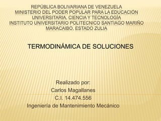REPÚBLICA BOLIVARIANA DE VENEZUELA
MINISTERIO DEL PODER POPULAR PARA LA EDUCACIÓN
UNIVERSITARIA, CIENCIA Y TECNOLOGÍA
INSTITUTO UNIVERSITARIO POLITECNICO SANTIAGO MARIÑO
MARACAIBO, ESTADO ZULIA
Realizado por:
Carlos Magallanes
C.I. 14.474.556
Ingeniería de Mantenimiento Mecánico
TERMODINÁMICA DE SOLUCIONES
 
