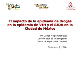 El impacto de la epidemia de drogas
en la epidemia de VIH y el SIDA en la
          Ciudad de México

                    Dr. Carlos Magis Rodríguez
                 Coordinador de Investigación
                Clínica de Especializa Condesa

                           Diciembre 8, 2010
 