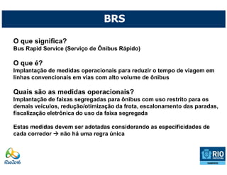 BRS

O que significa?
Bus Rapid Service (Serviço de Ônibus Rápido)

O que é?
Implantação de medidas operacionais para reduzir o tempo de viagem em
linhas convencionais em vias com alto volume de ônibus

Quais são as medidas operacionais?
Implantação de faixas segregadas para ônibus com uso restrito para os
demais veículos, redução/otimização da frota, escalonamento das paradas,
fiscalização eletrônica do uso da faixa segregada

Estas medidas devem ser adotadas considerando as especificidades de
cada corredor   não há uma regra única
 