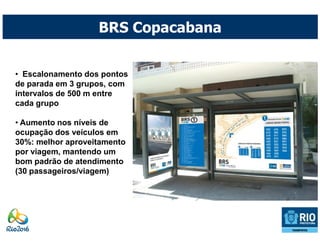 BRS Copacabana


• Escalonamento dos pontos
de parada em 3 grupos, com
intervalos de 500 m entre
cada grupo

• Aumento nos níveis de
ocupação dos veículos em
30%: melhor aproveitamento
por viagem, mantendo um
bom padrão de atendimento
(30 passageiros/viagem)
 