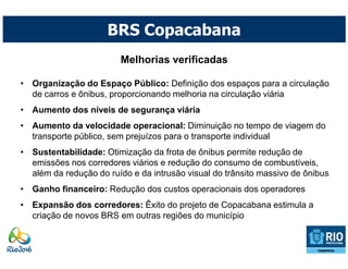 BRS Copacabana
                         Melhorias verificadas

• Organização do Espaço Público: Definição dos espaços para a circulação
  de carros e ônibus, proporcionando melhoria na circulação viária
• Aumento dos níveis de segurança viária
• Aumento da velocidade operacional: Diminuição no tempo de viagem do
  transporte público, sem prejuízos para o transporte individual
• Sustentabilidade: Otimização da frota de ônibus permite redução de
  emissões nos corredores viários e redução do consumo de combustíveis,
  além da redução do ruído e da intrusão visual do trânsito massivo de ônibus
• Ganho financeiro: Redução dos custos operacionais dos operadores
• Expansão dos corredores: Êxito do projeto de Copacabana estimula a
  criação de novos BRS em outras regiões do município
 