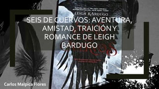 SEIS DE CUERVOS: AVENTURA,
AMISTAD,TRAICIÓNY
ROMANCE DE LEIGH
BARDUGO
Carlos Malpica Flores
 