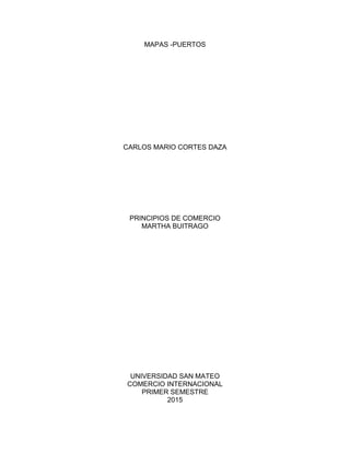 MAPAS -PUERTOS
CARLOS MARIO CORTES DAZA
PRINCIPIOS DE COMERCIO
MARTHA BUITRAGO
UNIVERSIDAD SAN MATEO
COMERCIO INTERNACIONAL
PRIMER SEMESTRE
2015
 