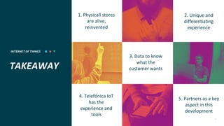 INTERNET OF THINGS 22
TAKEAWAY
1. Physicall stores
are alive,
reinvented
4. Telefónica IoT
has the
experience and
tools
5. Partners as a key
aspect in this
development
3. Data to know
what the
customer wants
2. Unique and
differentiating
experience
 