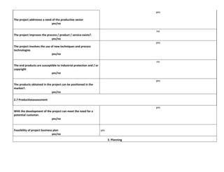 yes
The project addresses a need of the productive sector
yes/no
no
The project improves the process / product / service exists?.
yes/no
yes
The project involves the use of new techniques and process
technologies
yes/no
no
The end products are susceptible to industrial protection and / or
copyright
yes/no
yes
The products obtained in the project can be positioned in the
market?.
yes/no
2.7 Productiveassessment
yes
With the development of the project can meet the need for a
potential customer.
yes/no

Feasibility of project business plan
yes/no

yes
3. Planning

 