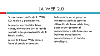 LA WEB 2.0
Es una nueva versión de la WEB      En la educación se generan
1.0, rápida y participativa.        numerosos cambios como la
Se puede intercambiar fotos,        utilización de foros, wikis, blogs
videos, información por la red de   para poder generar el
acuerdo a la generalización de la   conocimiento y esto hace que los
Banda Ancha.                        Docentes actualicen sus
                                    conocimientos en el ámbito
Se usa la Página Web como si
                                    tecnológico.
fuera el propio ordenador.
 