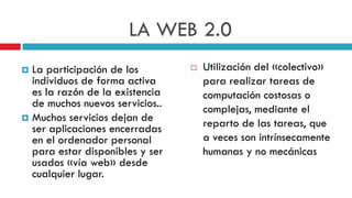 LA WEB 2.0
 La participación de los           Utilización del «colectivo»
  individuos de forma activa         para realizar tareas de
  es la razón de la existencia       computación costosas o
  de muchos nuevos servicios..       complejas, mediante el
 Muchos servicios dejan de
  ser aplicaciones encerradas        reparto de las tareas, que
  en el ordenador personal           a veces son intrínsecamente
  para estar disponibles y ser       humanas y no mecánicas
  usados «vía web» desde
  cualquier lugar.
 