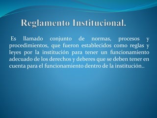 Es llamado conjunto de normas, procesos y 
procedimientos, que fueron establecidos como reglas y 
leyes por la institución para tener un funcionamiento 
adecuado de los derechos y deberes que se deben tener en 
cuenta para el funcionamiento dentro de la institución.. 
 