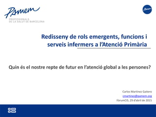 Carlos Martínez Gaitero
cmartinez@pamem.org
FòrumCIS, 29 d’abril de 2015
Redisseny de rols emergents, funcions i
serveis infermers a l’Atenció Primària
Quin és el nostre repte de futur en l’atenció global a les persones?
 