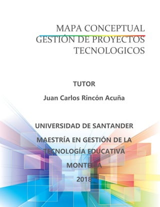 MAPA CONCEPTUAL
GESTIÓN DE PROYECTOS
TECNOLOGICOS
TUTOR
Juan Carlos Rincón Acuña
UNIVERSIDAD DE SANTANDER
MAESTRÍA EN GESTIÓN DE LA
TECNOLOGÍA EDUCATIVA
MONTERIA
2018
 