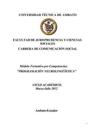 UNIVERSIDAD TÉCNICA DE AMBATO




FACULTAD DE JURISPRUDENCIA Y CIENCIAS
              SOCIALES
  CARRERA DE COMUNICACIÓN SOCIAL




   Módulo Formativo por Competencias:
  "PROGRAMACIÓN NEUROLINGÜÍSTICA"



            CICLO ACADÉMICO:
              Marzo-Julio 2012




              Ambato-Ecuador


                                        1
 
