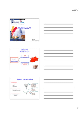 30/08/14	
  
1	
  
PRURITO	
  VULVAR	
  
Juan	
  Carlos	
  
Mar;nez	
  Escoriza,	
  2014	
  
CONCEPTO	
  
Prurito	
  Vulvar	
  
SÍNTOMA	
  
	
  
MUY	
  FRECUENTE	
  
TIENDE	
  
A	
  
CRONICIDAD	
  
FRECUENTE	
  
MALA	
  RESPUESTA	
  
TERAPÉUTICA	
  
ANGUSTIA	
  
ANSIEDAD	
  
DEPRESION	
  
	
  
ORIGEN	
  Y	
  VIAS	
  DEL	
  PRURITO	
  
	
  
	
  
VIA	
  NEUROANATÓMICA:	
  
	
  -­‐	
  No	
  receptores	
  especíﬁcos	
  
	
  -­‐	
  Receptores	
  Dermo-­‐Epidérmicos	
  
	
  -­‐	
  Fibras	
  C	
  (lentas)-­‐Asta	
  Posterior	
  	
  
	
  -­‐	
  Tálamo	
  
	
  -­‐	
  Corteza	
  cerebral	
  
	
  
	
  
MEZCLA	
  NO	
  DEFINIDA	
  CON	
  EL	
  DOLOR	
  
	
  -­‐	
  Es	
  todo	
  un	
  con;nuo	
  
	
  -­‐	
  Capsaicina	
  bloquea	
  vias	
  C	
  prurito	
  
	
  
	
  
	
  
SE	
  DA	
  SENSIBILIZACIÓN	
  AL	
  PRURITO	
  
	
  -­‐	
  En	
  ausencia	
  de	
  es;mulo:	
  
	
   	
  -­‐	
  Se	
  man]ene	
  
 