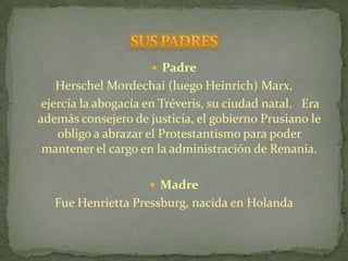 fue el tercero de siete hijos de una familia judía de clase media.PadreHerschelMordechai (luego Heinrich) Marx,    ejercía la abogacía en Tréveris, su ciudad natal.   Era además consejero de justicia, el gobierno Prusiano le obligo a abrazar el Protestantismo para poder mantener el cargo en la administración de Renania. MadreFue HenriettaPressburg, nacida en HolandaSUS PADRES