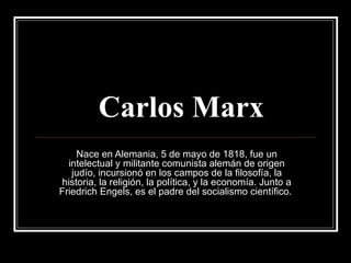 Carlos Marx Nace en Alemania, 5 de mayo de 1818, fue un intelectual y militante comunista alemán de origen judío, incursionó en los campos de la filosofía, la historia, la religión, la política, y la economía. Junto a Friedrich Engels, es el padre del socialismo científico.  