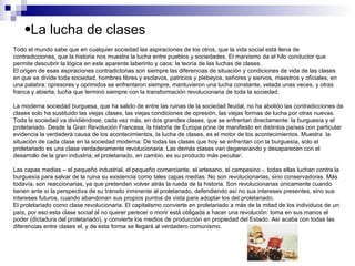 La lucha de clases  Todo el mundo sabe que en cualquier sociedad las aspiraciones de los otros, que la vida social está llena de contradicciones, que la historia nos muestra la lucha entre pueblos y sociedades. El marxismo da el hilo conductor que permite descubrir la lógica en este aparente laberinto y caos: la teoría de las luchas de clases.  El origen de esas aspiraciones contradictorias son siempre las diferencias de situación y condiciones de vida de las clases en que se divide toda sociedad, hombres libres y esclavos, patricios y plebeyos, señores y siervos, maestros y oficiales, en una palabra: opresores y oprimidos se enfrentaron siempre, mantuvieron una lucha constante, velada unas veces, y otras franca y abierta; lucha que terminó siempre con la transformación revolucionaria de toda la sociedad. La moderna sociedad burguesa, que ha salido de entre las ruinas de la sociedad feudal, no ha abolido las contradicciones de clases solo ha sustituido las viejas clases, las viejas condiciones de opresión, las viejas formas de lucha por otras nuevas.  Toda la sociedad va dividiéndose, cada vez más, en dos grandes clases, que se enfrentan directamente: la burguesía y el proletariado. Desde la Gran Revolución Francesa, la historia de Europa pone de manifiesto en distintos países con particular evidencia la verdadera causa de los acontecimientos, la lucha de clases, es el motor de los acontecimientos. Muestra  la situación de cada clase en la sociedad moderna: De todas las clases que hoy se enfrentan con la burguesía, solo el proletariado es una clase verdaderamente revolucionaria. Las demás clases van degenerando y desaparecen con el desarrollo de la gran industria; el proletariado, en cambio, es su producto más peculiar.  Las capas medias – el pequeño industrial, el pequeño comerciante, el artesano, el campesino -, todas ellas luchan contra la burguesía para salvar de la ruina su existencia como tales capas medias. No son revolucionarias, sino conservadoras. Más todavía, son reaccionarias, ya que pretenden volver atrás la rueda de la historia. Son revolucionarias únicamente cuando tienen ante sí la perspectiva de su tránsito inminente al proletariado, defendiendo así no sus intereses presentes, sino sus intereses futuros, cuando abandonan sus propios puntos de vista para adoptar los del proletariado. El proletariado como clase revolucionaria. El capitalismo convierte en proletariado a más de la mitad de los individuos de un país, por eso esta clase social al no querer perecer o morir está obligada a hacer una revolución: toma en sus manos el poder (dictadura del proletariado), y convierte los medios de producción en propiedad del Estado. Así acaba con todas las diferencias entre clases el, y de esta forma se llegará al verdadero comunismo. 
