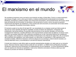 El marxismo en el mundo Se considera al marxismo como una teoría cuya iniciación se debe a Carlos Marx. Formó un cuerpo doctrinario que incluye a Engels, Lenin y otros que lo hacen un sistema científicamente fundamentado de conceptos filosóficos, económicos y político-sociales; es la ciencia del conocimiento y de la transformación del mundo, de las leyes del desarrollo de la sociedad, la naturaleza y del pensamiento humano, de las vías para la supresión revolucionaria del régimen de explotación y de la construcción del comunismo, la cosmovisión de la clase obrera y de su vanguardia, los partidos comunistas y obreros. El marxismo surgió en los años 40 del siglo XIX. Las necesidades de un progreso social que había puesto al desnudo los vicios radicales del régimen capitalista, de todo el sistema de explotación, el despertar del proletariado a las luchas políticas, los grandes descubrimientos en las ciencias naturales y el nivel de las investigaciones históricas y sociales plantearon ante el pensamiento social la tarea de elaborar una teoría nueva, científica, que pudiese responder a las cuestiones suscitadas por la vida. Esta tarea histórica fue cumplida por Marx y Engels, Lenin empezó su actividad científica revolucionaria en la mitad de los siglos XIX y XX, en la época del hundimiento del capitalismo, que había pasado a su ultima fase: el imperialismo, y del surgimiento de la sociedad socialista, defendió el marxismo contra los ataques de sus enemigos y elevo la teoría marxista a un nivel de desarrollo nuevo y convirtiéndolo en una teoría de alcance internacional.  A través de la historia en este último siglo sus grandes representantes actuales y en cada quien en su momento fueron: Alemania Oriental, hasta la famosa caída del muro de Berlín, La URSS (Unión de República Socialista Soviéticas), hasta la ley de la Perestroika y la independización de sus repúblicas,  La China (actualmente vigente pero con apertura de mercado al capitalismo, Cuba (único referente comunista en América Latina que está iniciando su proceso de inserción al capitalismo). 