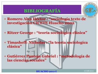 BIBLIOGRAFÍA17/08/2011HUACHO 2011-I17Romero Alva Héctor : “sociología texto de investigación CICETE Huacho 2002Ritzer George : “teoría sociológica clásica”Timasheff: Nicholas : “la teoría sociologíca clásica”Gutiérrez Pantoja Gabriel : “metodología de las ciencias sociales”