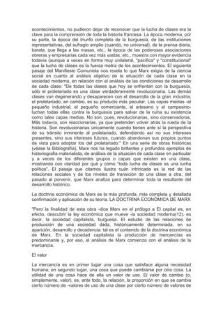 acontecimientos, no pudieron dejar de reconocer que la lucha de clases era la
clave para la comprensión de toda la historia francesa. La época moderna, por
su parte, la época del triunfo completo de la burguesía, de las instituciones
representativas, del sufragio amplio (cuando, no universal), de la prensa diaria,
barata, que llega a las masas, etc.; la época de las poderosas asociaciones
obreras y empresarias cada vez más vastas, etc., muestra con mayor evidencia
todavía (aunque a veces en forma muy unilateral, "pacífica" y "constitucional"
que la lucha de clases es la fuerza motriz de los acontecimientos. El siguiente
pasaje del Manifiesto Comunista nos revela lo que Marx exigía de la ciencia
social en cuanto al análisis objetivo de la situación de cada clase en la
sociedad moderna, en relación con el análisis de las condiciones de desarrollo
de cada clase: "De todas las clases que hoy se enfrentan con la burguesía,
sólo el proletariado es una clase verdaderamente revolucionaria. Las demás
clases van degenerando y desaparecen con el desarrolla de la gran industria;
el proletariado, en cambio, es su producto más peculiar. Las capas medias -el
pequeño industrial, el pequeño comerciante, el artesano y el campesino-
luchan todas ellas contra la burguesía para salvar de la ruina su existencia
como tales capas medias. No son, pues, revolucionarias, sino conservadoras.
Más todavía, son reaccionarias, ya que pretenden volver atrás la rueda de la
historia. Son revolucionarias únicamente cuando tienen ante sí la perspectiva
de su tránsito inminente al proletariado, defendiendo así no sus intereses
presentes, sino sus intereses futuros, cuando abandonan sus propios puntos
de vista para adoptar los del proletariado." En una serie de obras históricas
(véase la Bibliografía), Marx nos ha legado brillantes y profundos ejemplos de
historiografia materialista, de análisis de la situación de cada clase en particular
y a veces de los diferentes grupos o capas que existen en una clase,
mostrando con claridad por qué y cómo "toda lucha de clases es una lucha
política". El pasaje que citamos ilustra cuán intrincada es la red de las
relaciones sociales y de los niveles de transición de una clase a otra, del
pasado al porvenir, que Marx analiza para determinar toda la resultante del
desarrollo histórico.

La doctrina económica de Marx es la más profunda, más completa y detallada
confirmación y aplicación de su teoría. LA DOCTRINA ECONÓMICA DE MARX

"Pero la finalidad de esta obra -dice Marx en el prólogo a El capital es, en
efecto, descubrir la ley económica que mueve -la sociedad moderna(13), es
decir, la sociedad capitalista, burguesa. El estudio de las relaciones de
producción de una sociedad dada, históricamente determinada, en su
aparición, desarrollo y decadencia: tal es el contenido de la doctrina económica
de Marx. En la sociedad capitalista la producción de mercancías es
predominante y, por eso, el análisis de Marx comienza con el análisis de la
mercancía.

El valor

La mercancía es en primer lugar una cosa que satisface alguna necesidad
humana; en segundo lugar, una cosa que puede cambiarse por otra cosa. La
utilidad de una cosa hace de ella un valor de uso. El valor de cambio (o,
simplemente, valor), es, ante todo, la relación, la proporción en que se cambia
cierto número de -valores de uso de una clase por cierto número de valores de
 