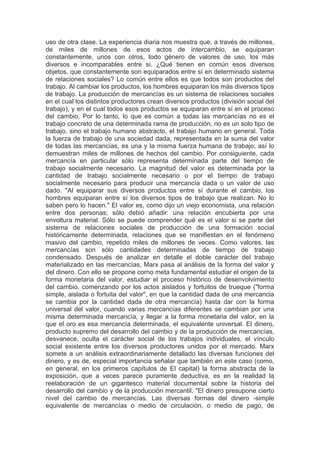 uso de otra clase. La experiencia diaria nos muestra que, a través de millones,
de miles de millones de esos actos de intercambio, se equiparan
constantemente, unos con otros, todo género de valores de uso, los más
diversos e incomparables entre si. ¿Qué tienen en común esos diversos
objetos, que constantemente son equiparados entre sí en determinado sistema
de relaciones sociales? Lo común entre ellos es que todos son productos del
trabajo. Al cambiar los productos, los hombres equiparan los más diversos tipos
de trabajo. La producción de mercancías es un sistema de relaciones sociales
en el cual los distintos productores crean diversos productos (división social del
trabajo), y en el cual todos esos productos se equiparan entre sí en el proceso
del cambio, Por lo tanto, lo que es común a todas las mercancías no es el
trabajo concreto de una determinada rama de producción, no es un solo tipo de
trabajo, sino el trabajo humano abstracto, el trabajo humano en general. Toda
la fuerza de trabajo de una sociedad dada, representada en la suma del valor
de todas las mercancías, es una y la misma fuerza humana de trabajo; así lo
demuestran miles de millones de hechos del cambio. Por consiguiente, cada
mercancía en particular sólo representa determinada parte del tiempo de
trabajo socialmente necesario. La magnitud del valor es determinada por la
cantidad de trabajo socialmente necesario o por el tiempo de trabajo
socialmente necesario para producir una mercancía dada o un valor de uso
dado. "Al equiparar sus diversos productos entre sí durante el cambio, los
hombres equiparan entre sí los diversos tipos de trabajo que realizan. No lo
saben pero lo hacen." El valor es, como dijo un viejo economista, una relación
entre dos personas; sólo debió añadir: una relación encubierta por una
envoltura material. Sólo se puede comprender qué es el valor si se parte del
sistema de relaciones sociales de producción de una formación social
históricamente determinada, relaciones que se manifiestan en el fenómeno
masivo del cambio, repetido miles de millones de veces. Como valores, las
mercancías son sólo cantidades determinadas de tiempo de trabajo
condensado. Después de analizar en detalle el doble carácter del trabajo
materializado en las mercancías, Marx pasa al análisis de la forma del valor y
del dinero. Con ello se propone corno meta fundamental estudiar el origen de la
forma monetaria del valor, estudiar el proceso hístórico de desenvolvimiento
del cambio, comenzando por los actos aislados y fortuitos de trueque ("forma
simple, aislada o fortuita del valor", en que la cantidad dada de una mercancia
se cambia por la cantidad dada de otra mercancía) hasta dar con la forma
universal del valor, cuando varias mercancías diferentes se cambian por una
misma determinada mercancía, y llegar a la forma monetaria del valor, en la
que el oro es esa mercancía determinada, el equivalente universal. El dinero,
producto supremo del desarrollo del cambio y de la producción de mercancías,
desvanece, oculta el carácter social de los trabajos individuales, el vínculo
social existente entre los diversos productores unidos por el mercado. Marx
somete a un análisis extraordinariamente detallado las diversas funciones del
dinero, y es de, especial importancia señalar que también en este caso (como,
en general, en los primeros capítulos de El capital) la forma abstracta de la
exposición, que a veces parece puramente deductiva, es en la realidad la
reelaboración de un gigantesco material documental sobre la historia del
desarrollo del cambio y de la producción mercantil. "El dinero presupone cierto
nivel del cambio de mercancías. Las diversas formas del dinero -simple
equivalente de mercancías o medio de circulación, o medio de pago, de
 