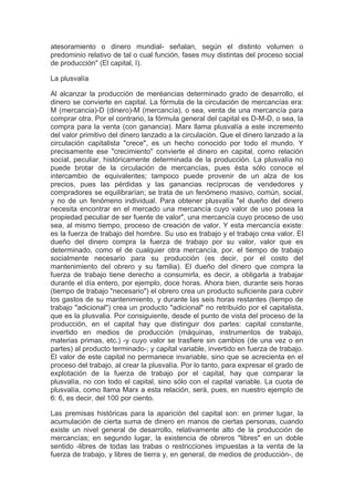 atesoramiento o dinero mundial- señalan, según el distinto volumen o
predominio relativo de tal o cual función, fases muy distintas del proceso social
de producción" (El capital, I).

La plusvalía

Al alcanzar la producción de meréancias determinado grado de desarrollo, el
dinero se convierte en capital. La fórmula de la circulación de mercancías era:
M (mercancia)-D (dinero)-M (mercancía), o sea, venta de una mercancía para
comprar otra. Por el contrario, la fórmula general del capital es D-M-D, o sea, la
compra para la venta (con ganancia). Marx llama plusvalía a este incremento
del valor primitivo del dinero lanzado a la circulación. Que el dinero lanzado a la
circulación capitalista "crece", es un hecho conocido por todo el mundo. Y
precisamente ese "crecimiento" convierte el dinero en capital, como relación
social, peculiar, históricamente determinada de la producción. La plusvalía no
puede brotar de la circulación de mercancías, pues ésta sólo conoce el
intercambio de equivalentes; tampoco puede provenir de un alza de los
precios, pues las pérdidas y las ganancias recíprocas de vendedores y
compradores se equilibrarían; se trata de un fenómeno masivo, común, social,
y no de un fenómeno individual. Para obtener plusvalía "el dueño del dinero
necesita encontrar en el mercado una mercancía cuyo valor de uso posea la
propiedad peculiar de ser fuente de valor", una mercancía cuyo proceso de uso
sea, al mismo tiempo, proceso de creación de valor. Y esta mercancía existe:
es la fuerza de trabajo del hombre. Su uso es trabajo y el trabajo crea valor. El
dueño del dinero compra la fuerza de trabajo por su valor, valor que es
determinado, como el de cualquier otra mercancía, por. el tiempo de trabajo
socialmente necesario para su producción (es decir, por el costo del
mantenimiento del obrero y su familia). El dueño del dinero que compra la
fuerza de trabajo tiene derecho a consumirla, es decir, a obligarla a trabajar
durante el día entero, por ejemplo, doce horas. Ahora bien, durante seis horas
(tiempo de trabajo "necesario") el obrero crea un producto suficiente para cubrir
los gastos de su mantenimiento, y durante las seis horas restantes (tiempo de
trabajo "adicional") crea un producto "adicional" no retribuido por el capitalista,
que es la plusvalia. Por consiguiente, desde el punto de vista del proceso de la
producción, en el capital hay que distinguir dos partes: capital constante,
invertido en medios de producción (máquinas, instrumentos de trabajo,
materias primas, etc.) -y cuyo valor se trasfiere sin cambios (de una vez o en
partes) al producto terminado-; y capital variable, invertido en fuerza de trabajo.
El valor de este capital no permanece invariable, sino que se acrecienta en el
proceso del trabajo, al crear la plusvalía. Por lo tanto, para expresar el grado de
explotación de la fuerza de trabajo por el capital, hay que comparar la
plusvalía, no con todo el capital, sino sólo con el capital variable. La cuota de
plusvalía, como llama Marx a esta relación, será, pues, en nuestro ejemplo de
6: 6, es decir, del 100 por ciento.

Las premisas históricas para la aparición del capital son: en primer lugar, la
acumulación de cierta suma de dinero en manos de ciertas personas, cuando
existe un nivel general de desarrollo, relativamente alto de la producción de
mercancías; en segundo lugar, la existencia de obreros "libres" en un doble
sentido -libres de todas las trabas o restricciones impuestas a la venta de la
fuerza de trabajo, y libres de tierra y, en general, de medios de producción-, de
 