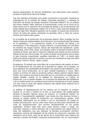 obreros desposeídos, de obreros "proletarios" que nada tienen para subsistir,
excepto la venta de la fuerza de trabajo.

Hay dos métodos principales para poder incrementar la plusvalía: mediante la
prolongación de la jornada de trabajo ("plusvalia absoluta") y mediante la
reducción del tiempo de trabajo necesario ("plusvalla relativa"). En su análisis
del primer método, Marx describe el impresionante cuadro de la lucha de la
clase obrera por la reducción de la jornada de trabajo y de la intervención del
poder estatal para prolongarla (siglos XVI a XVII) y para reducirla (legislación
fabril del siglo XIX). Desde la aparición de El capital, la historia del movimiento
obrero de todos los países civilizados ha aportado miles y miles de nuevos
hechos que ilustran este cuadro.

En el análisis de la producción de la plusvalía relativa, Marx investiga las tres
etapas históricas fundamentales de la elevación de la productividad del trabajo
en el capitalismo: 1) la cooperación simple; 2) la división del trabajo y la
manufactura; 3) las máquinas y la gran industria. La profundidad con que Marx
ha revelado los rasgos básicos, típicos del desarrollo del capitalismo, queda
evidenciada, entre otras cosas, por estudios sobre la llamada industria de los
kustares en Rusia, que dan un riquísimo material, para ilustrar las dos primeras
etapas de las tres mencionadas. En cuanto al efecto revolucionario que produjo
la gran industria maquinizada -queMarx describió en 1.867-, el medio siglo
trascurrido desde entonces ha venido a ponerlo de manifiesto en toda una serie
de países "nuevos" (Rusia, Japón y otros).

Prosigamos. El análisis que hace Marx de la acumulación del capital, es decir,
de la trasformación de una parte de la plusvalía en capital, de su empleo, no
para satisfacer las necesidades personales o los caprichos del capitalismo, sino
para una nueva producción, es en gran medida importante y nuevo. Marx
mostró lo erróneo de toda la economía política clásica anterior (desde Adam
Smith), que suponía que toda la plusvalía que es convertida en capital pasa al
capital variable, cuando en la realidad se descompone en medios de
producción y en el capital variable. En el proceso de desarrollo del capitalismo
y de su trasformación en socialismo tiene enorme importancia la mayor rapidez
con que crece la parte del capital constante (del capital total) respecto de la
parte del capital variable.

Al acelerar el desplazamiento de los obreros por la máquina, al producir
riqueza en un polo y miseria en el otro, la acumulación del capital genera
también el llamado "ejército obrero de reserva", el "excedente relativo" de
obreros o "superpoblación capitalista", que reviste las más diversas formas y
permite al capital ampliar la producción con extraordinaria rapidez. Esta
posibilidad, relacionada con el crédito y con la acumulación de capital en
medios de producción, nos da, entre otras cosas, la clave para comprender las
crisis de superproducción, que ocurren periódicamente en los países
capitalistas, primero cada diez años como término medio, y luego con
intervalos mayores y menos precisos. De la acumulación del capital sobre la
base del capitalismo hay que distinguir la llamada acumulación primitiva:
separación violenta del trabajador de los medios de producción, expulsión del
campesino de la tierra, robo de las tierras de la comunidad rural, sistema de
colonias y deudas del Estado, impuestos proteccionistas, etc. La "acumulación
 